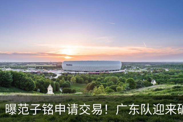 曝范子铭申请交易！广东队迎来破局机会，朱芳雨1换1送出焦泊乔？